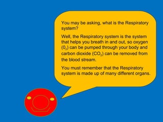 Respiratory Intro
You may be asking, what is the Respiratory
system?
Well, the Respiratory system is the system
that helps you breath in and out, so oxygen
(02) can be pumped through your body and
carbon dioxide (CO2) can be removed from
the blood stream.
You must remember that the Respiratory
system is made up of many different organs.
 