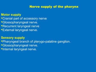 Nerve supply of the pharynx
Motor supply
Cranial part of accessory nerve
Glossopharyngeal nerve.
Recurrent laryngeal nerve
External laryngeal nerve.
Sensory supply
Pharyngeal branch of pterygo-palatine ganglion.
Glossopharyngeal nerve.
Internal laryngeal nerve.
 