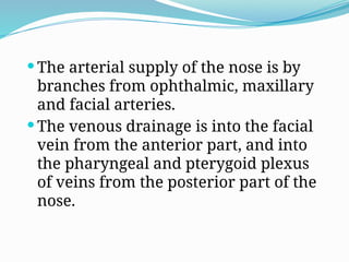  The arterial supply of the nose is by
branches from ophthalmic, maxillary
and facial arteries.
 The venous drainage is into the facial
vein from the anterior part, and into
the pharyngeal and pterygoid plexus
of veins from the posterior part of the
nose.
 