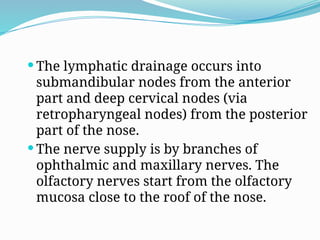  The lymphatic drainage occurs into
submandibular nodes from the anterior
part and deep cervical nodes (via
retropharyngeal nodes) from the posterior
part of the nose.
 The nerve supply is by branches of
ophthalmic and maxillary nerves. The
olfactory nerves start from the olfactory
mucosa close to the roof of the nose.
 