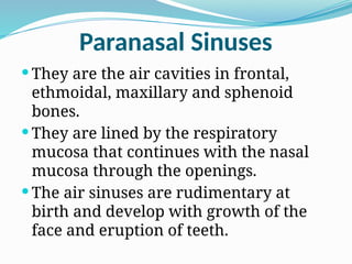 Paranasal Sinuses
 They are the air cavities in frontal,
ethmoidal, maxillary and sphenoid
bones.
 They are lined by the respiratory
mucosa that continues with the nasal
mucosa through the openings.
 The air sinuses are rudimentary at
birth and develop with growth of the
face and eruption of teeth.
 