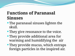 Functions of Paranasal
Sinuses
 The paranasal sinuses lighten the
skull.
 They give resonance to the voice.
 They provide additional area for
warming and humidifying the air
 They provide mucus, which entraps
foreign particles in the inspired air.
 