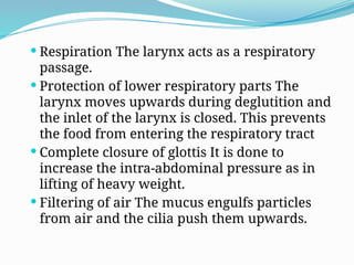  Respiration The larynx acts as a respiratory
passage.
 Protection of lower respiratory parts The
larynx moves upwards during deglutition and
the inlet of the larynx is closed. This prevents
the food from entering the respiratory tract
 Complete closure of glottis It is done to
increase the intra-abdominal pressure as in
lifting of heavy weight.
 Filtering of air The mucus engulfs particles
from air and the cilia push them upwards.
 