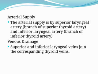 Arterial Supply
 The arterial supply is by superior laryngeal
artery (branch of superior thyroid artery)
and inferior laryngeal artery (branch of
inferior thyroid artery).
Venous Drainage
 Superior and inferior laryngeal veins join
the correspanding thyroid veins.
 