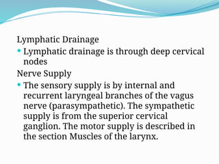 Lymphatic Drainage
 Lymphatic drainage is through deep cervical
nodes
Nerve Supply
 The sensory supply is by internal and
recurrent laryngeal branches of the vagus
nerve (parasympathetic). The sympathetic
supply is from the superior cervical
ganglion. The motor supply is described in
the section Muscles of the larynx.
 