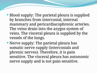  Blood supply: The parietal pleura is supplied
by branches from intercostal, internal
mammary and pericardiacophrenic arteries.
The veins drain into the azygos system of
veins. The visceral pleura is supplied by the
vessels of the lungs.
 Nerve supply: The parietal pleura has
somatic nerve supply (intercostals and
phrenic nerves). Therefore, it is pain
sensitive. The visceral pleura has autonomic
nerve supply and is not pain sensitive.
 