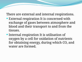 There are external and internal respirations.
 External respiration It is concerned with
exchange of gases between atmosphere and
blood and their transport to and from the
tissues.
 Internal respiration It is utilisation of
oxygen by a cell for oxidation of nutrients
for obtaining energy, during which CO, and
water are formed.
 