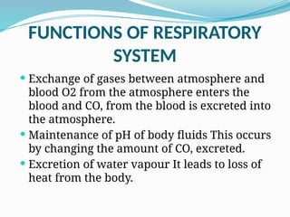 FUNCTIONS OF RESPIRATORY
SYSTEM
 Exchange of gases between atmosphere and
blood O2 from the atmosphere enters the
blood and CO, from the blood is excreted into
the atmosphere.
 Maintenance of pH of body fluids This occurs
by changing the amount of CO, excreted.
 Excretion of water vapour It leads to loss of
heat from the body.
 