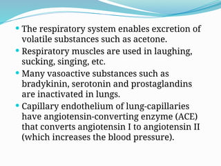  The respiratory system enables excretion of
volatile substances such as acetone.
 Respiratory muscles are used in laughing,
sucking, singing, etc.
 Many vasoactive substances such as
bradykinin, serotonin and prostaglandins
are inactivated in lungs.
 Capillary endothelium of lung-capillaries
have angiotensin-converting enzyme (ACE)
that converts angiotensin I to angiotensin II
(which increases the blood pressure).
 