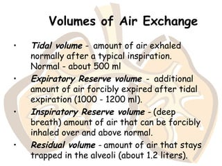 Volumes of Air Exchange
• Tidal volume - amount of air exhaled
normally after a typical inspiration.
Normal - about 500 ml
• Expiratory Reserve volume - additional
amount of air forcibly expired after tidal
expiration (1000 - 1200 ml).
• Inspiratory Reserve volume - (deep
breath) amount of air that can be forcibly
inhaled over and above normal.
• Residual volume - amount of air that stays
trapped in the alveoli (about 1.2 liters).
 