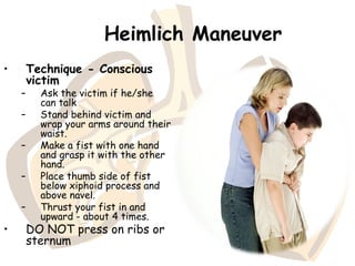 Heimlich Maneuver
• Technique - Conscious
victim
– Ask the victim if he/she
can talk
– Stand behind victim and
wrap your arms around their
waist.
– Make a fist with one hand
and grasp it with the other
hand.
– Place thumb side of fist
below xiphoid process and
above navel.
– Thrust your fist in and
upward - about 4 times.
• DO NOT press on ribs or
sternum
 