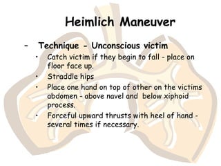 Heimlich Maneuver
– Technique - Unconscious victim
• Catch victim if they begin to fall - place on
floor face up.
• Straddle hips
• Place one hand on top of other on the victims
abdomen - above navel and below xiphoid
process.
• Forceful upward thrusts with heel of hand -
several times if necessary.
 