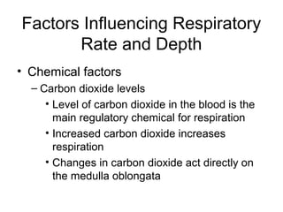 Factors Influencing Respiratory
Rate and Depth
• Chemical factors
– Carbon dioxide levels
• Level of carbon dioxide in the blood is the
main regulatory chemical for respiration
• Increased carbon dioxide increases
respiration
• Changes in carbon dioxide act directly on
the medulla oblongata
 