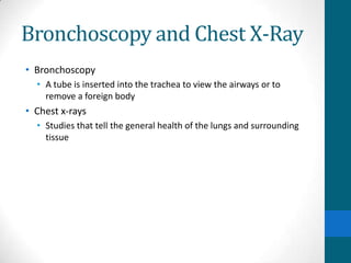 Bronchoscopy and Chest X-Ray
• Bronchoscopy
  • A tube is inserted into the trachea to view the airways or to
    remove a foreign body
• Chest x-rays
  • Studies that tell the general health of the lungs and surrounding
    tissue
 
