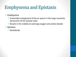 Emphysema and Epistaxis
• Emphysema
  • Irreversible enlargement of the air spaces in the lungs caused by
    destruction of the alveolar walls
  • Results in the inability to exchange oxygen and carbon dioxide
• Epistaxis
  • Nosebleeds
 