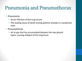 Pneumonia and Pneumothorax
• Pneumonia
  • Acute infection of the lung tissues
  • The leading cause of death among patients already in a weakened
    state
• Pneumothorax
  • Air or gas that has accumulated between the two pleural
    layers, causing collapse of the lung tissue
 