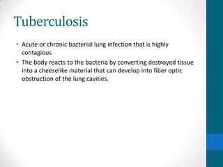 Tuberculosis
• Acute or chronic bacterial lung infection that is highly
  contagious
• The body reacts to the bacteria by converting destroyed tissue
  into a cheeselike material that can develop into fiber optic
  obstruction of the lung cavities.
 