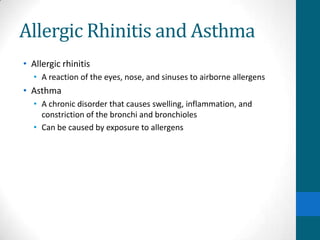 Allergic Rhinitis and Asthma
• Allergic rhinitis
  • A reaction of the eyes, nose, and sinuses to airborne allergens
• Asthma
  • A chronic disorder that causes swelling, inflammation, and
    constriction of the bronchi and bronchioles
  • Can be caused by exposure to allergens
 