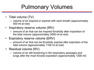 Pulmonary Volumes Tidal volume (TV) volume of air inspired or expired with each breath (approximately 500 ml at rest) Inspiratory reserve volume (IRV) amount of air that can be inspired forcefully after inspiration of the tidal volume (approximately 3000 ml at rest) Expiratory reserve volume (ERV) amount of air that can be forcefully expired after expiration of the tidal volume (approximately 1100 ml at rest) Residual volume (RV) volume of air still remaining in the respiratory passages and lungs after the most forceful expiration (approximately 1200 ml) 