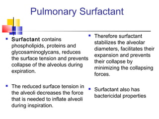 Pulmonary Surfactant
 Surfactant contains
phospholipids, proteins and
glycosaminoglycans, reduces
the surface tension and prevents
collapse of the alveolus during
expiration.
 The reduced surface tension in
the alveoli decreases the force
that is needed to inflate alveoli
during inspiration.
 Therefore surfactant
stabilizes the alveolar
diameters, facilitates their
expansion and prevents
their collapse by
minimizing the collapsing
forces.
 Surfactant also has
bactericidal properties
 