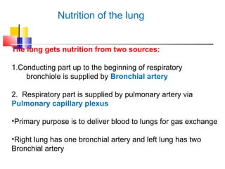 Nutrition of the lung
The lung gets nutrition from two sources:
1.Conducting part up to the beginning of respiratory
bronchiole is supplied by Bronchial artery
2. Respiratory part is supplied by pulmonary artery via
Pulmonary capillary plexus
•Primary purpose is to deliver blood to lungs for gas exchange
•Right lung has one bronchial artery and left lung has two
Bronchial artery
 