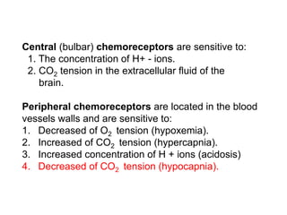 Central (bulbar) chemoreceptors are sensitive to:
1. The concentration of H+ - ions.
2. CO2 tension in the extracellular fluid of the
brain.
Peripheral chemoreceptors are located in the blood
vessels walls and are sensitive to:
1. Decreased of O2 tension (hypoxemia).
2. Increased of CO2 tension (hypercapnia).
3. Increased concentration of H + ions (acidosis)
4. Decreased of CO2 tension (hypocapnia).
 