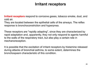 24
Irritant receptors respond to corrosive gases, tobacco smoke, dust, and
cold air.
They are located between the epithelial cells of the airways. The reflex
response is bronchoconstriction and hyperpnea.
These receptors are "rapidly adapting", since they are characterized by
rapid adaptation and, apparently, they not only respond to agents harmful
to the walls of the respiratory tract, but also play a certain role in
mechanoreception.
It is possible that the excitation of irritant receptors by histamine released
during attacks of bronchial asthma, to some extent, determines the
bronchospasm characteristic of this condition.
Irritant receptors
 