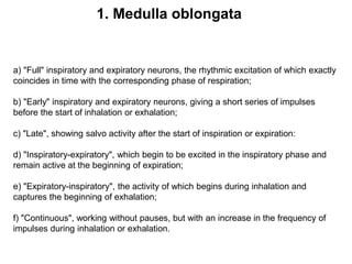 a) "Full" inspiratory and expiratory neurons, the rhythmic excitation of which exactly
coincides in time with the corresponding phase of respiration;
b) "Early" inspiratory and expiratory neurons, giving a short series of impulses
before the start of inhalation or exhalation;
c) "Late", showing salvo activity after the start of inspiration or expiration:
d) "Inspiratory-expiratory", which begin to be excited in the inspiratory phase and
remain active at the beginning of expiration;
e) "Expiratory-inspiratory", the activity of which begins during inhalation and
captures the beginning of exhalation;
f) "Continuous", working without pauses, but with an increase in the frequency of
impulses during inhalation or exhalation.
1. Medulla oblongata
 