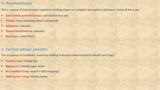  Pneumoconiosis
This is a group of lung diseases caused by inhaling organic or inorganic atmospheric pollutants. Some of them are-
 Coal workers pneumoconiosis- soft bituminous coal
 Silicosis- dust containing silicon compounds
 Asbestosis- asbestos
 Pleural mesothelioma- asbestos
 Byssinosis- cotton fibres
 Extrinsic allergic alveolitis
This is a group of conditions caused by inhaling materials contaminated by moulds and fungi.
 Farmers lung- mouldy hay
 Bagassosis- mouldy sugar waste
 Bird handler’s lung- mould in bird droppings
 Malt worker’s lung- mouldy barley
 