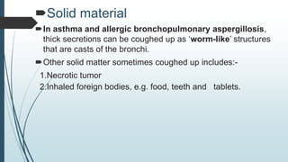 Solid material
In asthma and allergic bronchopulmonary aspergillosis,
thick secretions can be coughed up as ‘worm-like’ structures
that are casts of the bronchi.
Other solid matter sometimes coughed up includes:-
1.Necrotic tumor
2.Inhaled foreign bodies, e.g. food, teeth and tablets.
 
