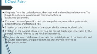 8.Chest Pain:-
 Originate from the parietal pleura, the chest wall and mediastinal structures.The
lungs do not cause pain because their innervation is
exclusively autonomic.
 Common causes of pleuritic chest pain are pulmonary embolism, pneumonia,
pneumothorax and fractured ribs.
 Irritation of the parietal pleura of the upper six ribs causes localised pain.
 Irritation of the parietal pleura overlying the central diaphragm innervated by the
phrenic nerve is referred to the neck or shoulder tip.
 The lower six intercostal nerves innervate the parietal pleura of the lower ribs and
the outer diaphragm, and pain from these sites may be referred to
the upper abdomen
 