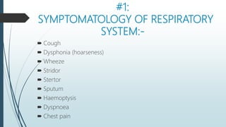 #1:
SYMPTOMATOLOGY OF RESPIRATORY
SYSTEM:-
 Cough
 Dysphonia (hoarseness)
 Wheeze
 Stridor
 Stertor
 Sputum
 Haemoptysis
 Dyspnoea
 Chest pain
 