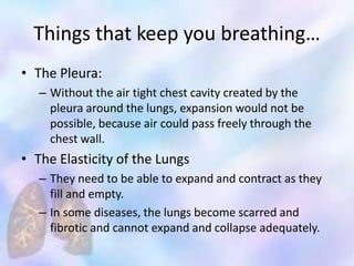 Things that keep you breathing…
• The Pleura:
– Without the air tight chest cavity created by the
pleura around the lungs, expansion would not be
possible, because air could pass freely through the
chest wall.
• The Elasticity of the Lungs
– They need to be able to expand and contract as they
fill and empty.
– In some diseases, the lungs become scarred and
fibrotic and cannot expand and collapse adequately.
 