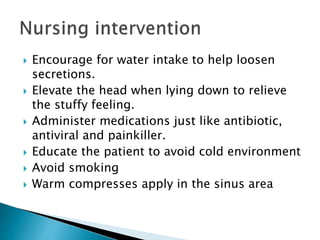  Encourage for water intake to help loosen
secretions.
 Elevate the head when lying down to relieve
the stuffy feeling.
 Administer medications just like antibiotic,
antiviral and painkiller.
 Educate the patient to avoid cold environment
 Avoid smoking
 Warm compresses apply in the sinus area
 