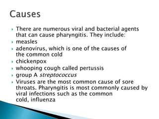  There are numerous viral and bacterial agents
that can cause pharyngitis. They include:
 measles
 adenovirus, which is one of the causes of
the common cold
 chickenpox
 whooping cough called pertussis
 group A streptococcus
 Viruses are the most common cause of sore
throats. Pharyngitis is most commonly caused by
viral infections such as the common
cold, influenza
 