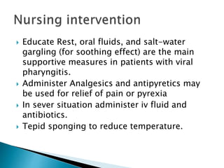  Educate Rest, oral fluids, and salt-water
gargling (for soothing effect) are the main
supportive measures in patients with viral
pharyngitis.
 Administer Analgesics and antipyretics may
be used for relief of pain or pyrexia
 In sever situation administer iv fluid and
antibiotics.
 Tepid sponging to reduce temperature.
 