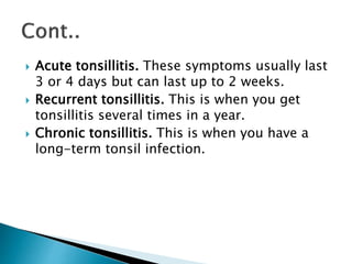  Acute tonsillitis. These symptoms usually last
3 or 4 days but can last up to 2 weeks.
 Recurrent tonsillitis. This is when you get
tonsillitis several times in a year.
 Chronic tonsillitis. This is when you have a
long-term tonsil infection.
 