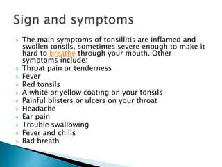  The main symptoms of tonsillitis are inflamed and
swollen tonsils, sometimes severe enough to make it
hard to breathe through your mouth. Other
symptoms include:
 Throat pain or tenderness
 Fever
 Red tonsils
 A white or yellow coating on your tonsils
 Painful blisters or ulcers on your throat
 Headache
 Ear pain
 Trouble swallowing
 Fever and chills
 Bad breath
 