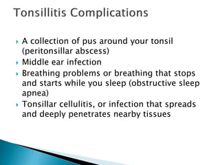  A collection of pus around your tonsil
(peritonsillar abscess)
 Middle ear infection
 Breathing problems or breathing that stops
and starts while you sleep (obstructive sleep
apnea)
 Tonsillar cellulitis, or infection that spreads
and deeply penetrates nearby tissues
 