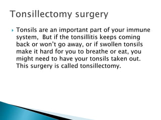  Tonsils are an important part of your immune
system, But if the tonsillitis keeps coming
back or won’t go away, or if swollen tonsils
make it hard for you to breathe or eat, you
might need to have your tonsils taken out.
This surgery is called tonsillectomy.
 