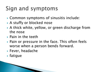  Common symptoms of sinusitis include:
 A stuffy or blocked nose
 A thick white, yellow, or green discharge from
the nose
 Pain in the teeth
 Pain or pressure in the face. This often feels
worse when a person bends forward.
 Fever, headache
 fatigue
 