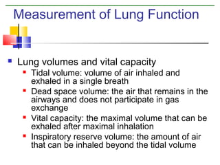 Measurement of Lung Function



Lung volumes and vital capacity








Tidal volume: volume of air inhaled and
exhaled in a single breath
Dead space volume: the air that remains in the
airways and does not participate in gas
exchange
Vital capacity: the maximal volume that can be
exhaled after maximal inhalation
Inspiratory reserve volume: the amount of air
that can be inhaled beyond the tidal volume

 