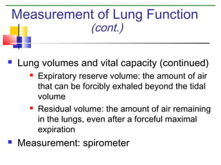 Measurement of Lung Function
(cont.)



Lung volumes and vital capacity (continued)






Expiratory reserve volume: the amount of air
that can be forcibly exhaled beyond the tidal
volume
Residual volume: the amount of air remaining
in the lungs, even after a forceful maximal
expiration

Measurement: spirometer

 