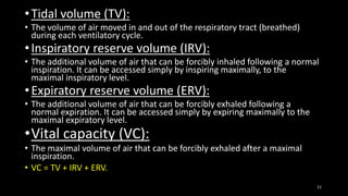 •Tidal volume (TV):
• The volume of air moved in and out of the respiratory tract (breathed)
during each ventilatory cycle.
•Inspiratory reserve volume (IRV):
• The additional volume of air that can be forcibly inhaled following a normal
inspiration. It can be accessed simply by inspiring maximally, to the
maximal inspiratory level.
•Expiratory reserve volume (ERV):
• The additional volume of air that can be forcibly exhaled following a
normal expiration. It can be accessed simply by expiring maximally to the
maximal expiratory level.
•Vital capacity (VC):
• The maximal volume of air that can be forcibly exhaled after a maximal
inspiration.
• VC = TV + IRV + ERV.
11
 