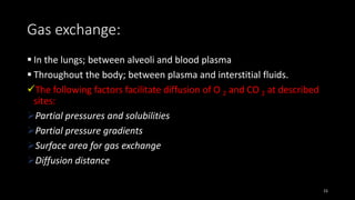 Gas exchange:
 In the lungs; between alveoli and blood plasma
 Throughout the body; between plasma and interstitial fluids.
The following factors facilitate diffusion of O 2 and CO 2 at described
sites:
Partial pressures and solubilities
Partial pressure gradients
Surface area for gas exchange
Diffusion distance
15
 