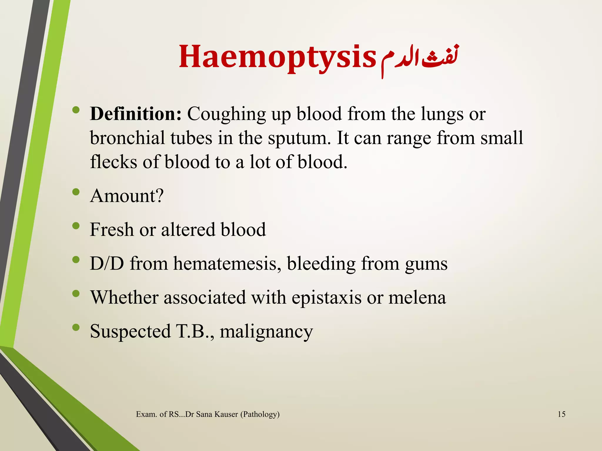 Haemoptysis‫ادلم‬‫ن‬
• Definition: Coughing up blood from the lungs or
bronchial tubes in the sputum. It can range from small
flecks of blood to a lot of blood.
• Amount?
• Fresh or altered blood
• D/D from hematemesis, bleeding from gums
• Whether associated with epistaxis or melena
• Suspected T.B., malignancy
Exam. of RS...Dr Sana Kauser (Pathology) 15
 