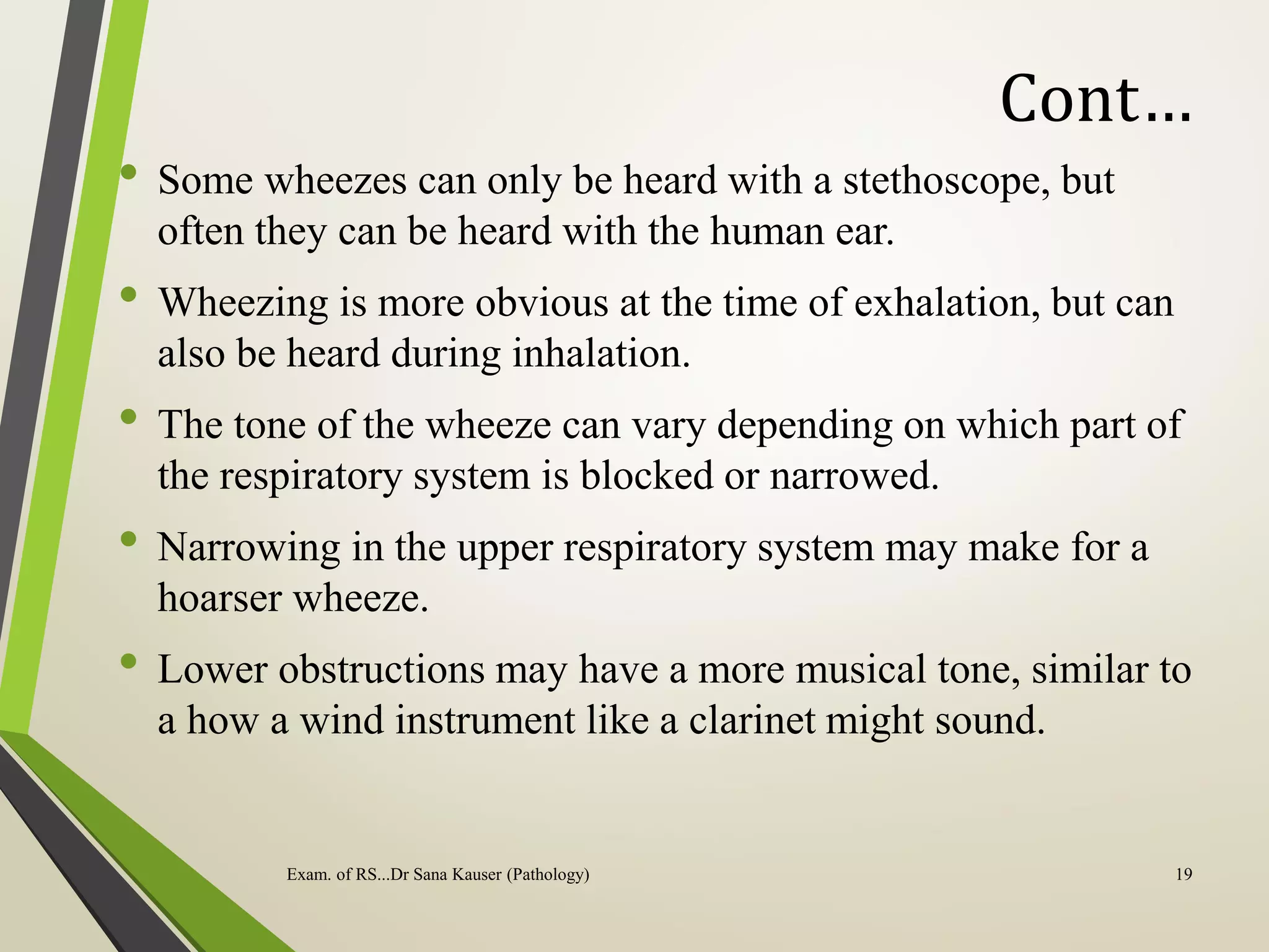 Cont…
• Some wheezes can only be heard with a stethoscope, but
often they can be heard with the human ear.
• Wheezing is more obvious at the time of exhalation, but can
also be heard during inhalation.
• The tone of the wheeze can vary depending on which part of
the respiratory system is blocked or narrowed.
• Narrowing in the upper respiratory system may make for a
hoarser wheeze.
• Lower obstructions may have a more musical tone, similar to
a how a wind instrument like a clarinet might sound.
Exam. of RS...Dr Sana Kauser (Pathology) 19
 