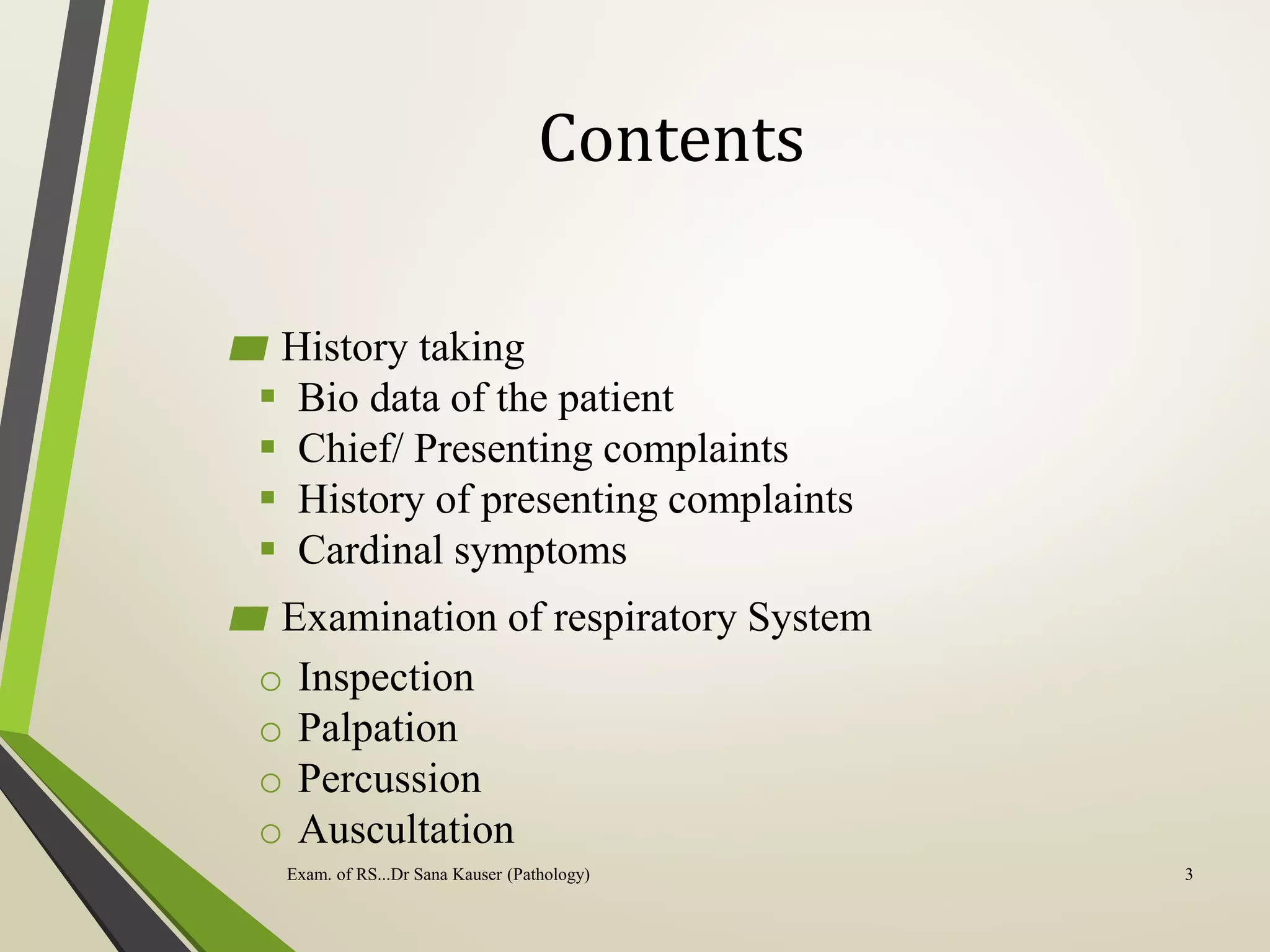 Contents
▰ History taking
 Bio data of the patient
 Chief/ Presenting complaints
 History of presenting complaints
 Cardinal symptoms
▰ Examination of respiratory System
o Inspection
o Palpation
o Percussion
o Auscultation
Exam. of RS...Dr Sana Kauser (Pathology) 3
 