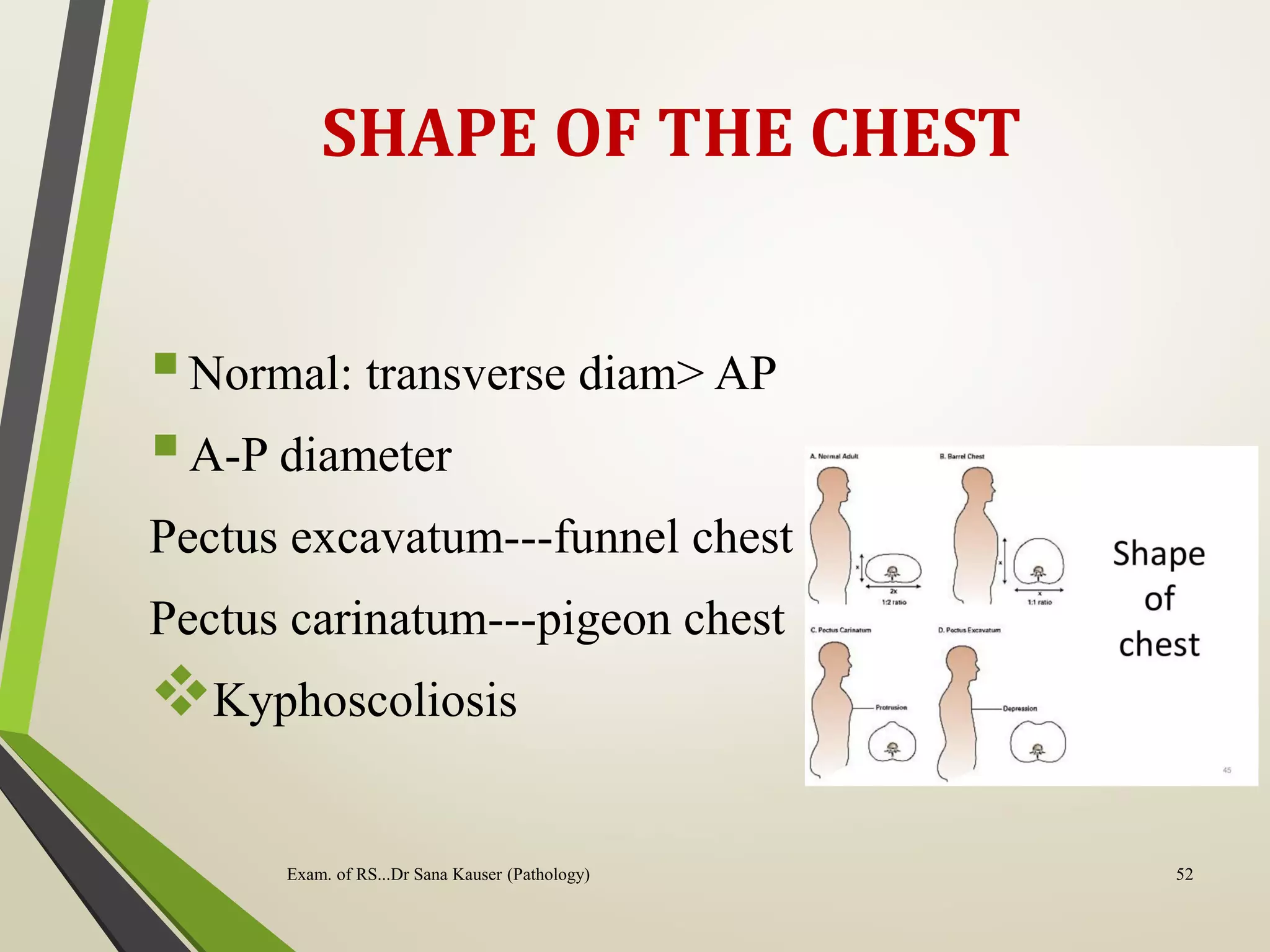 SHAPE OF THE CHEST
Normal: transverse diam> AP
A-P diameter
Pectus excavatum---funnel chest
Pectus carinatum---pigeon chest
Kyphoscoliosis
Exam. of RS...Dr Sana Kauser (Pathology) 52
 