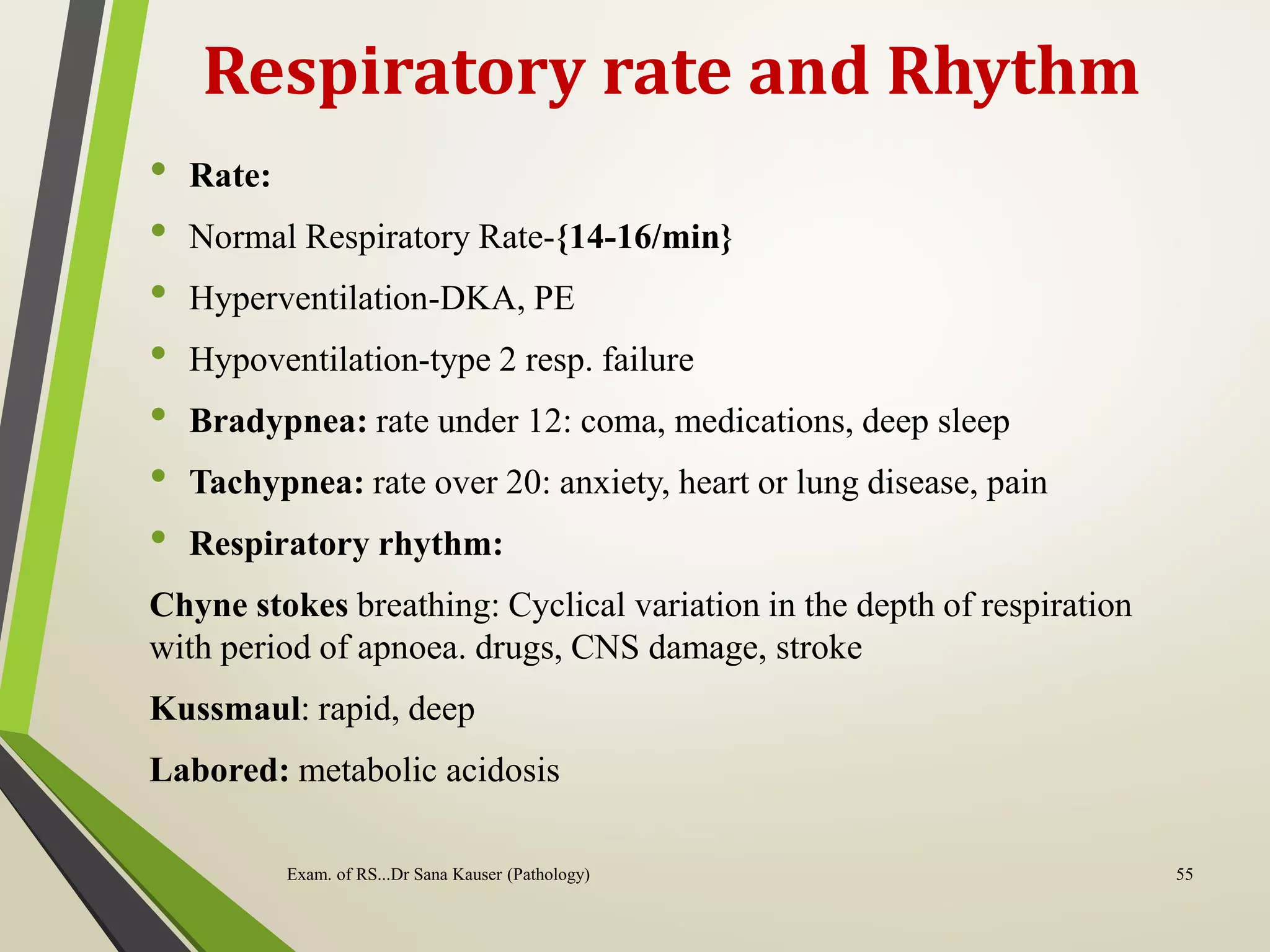 Respiratory rate and Rhythm
• Rate:
• Normal Respiratory Rate-{14-16/min}
• Hyperventilation-DKA, PE
• Hypoventilation-type 2 resp. failure
• Bradypnea: rate under 12: coma, medications, deep sleep
• Tachypnea: rate over 20: anxiety, heart or lung disease, pain
• Respiratory rhythm:
Chyne stokes breathing: Cyclical variation in the depth of respiration
with period of apnoea. drugs, CNS damage, stroke
Kussmaul: rapid, deep
Labored: metabolic acidosis
Exam. of RS...Dr Sana Kauser (Pathology) 55
 